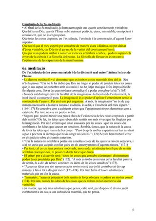 5
Conclusió de la 5a meditació
• Al final de la 5a meditació, ja hem aconseguit uns quants coneixements veritables:
Que hi ha un Déu, que és l’Ésser sobiranament perfecte, etern, immutable, omnipotent i
omniscient, que no és enganyador.
Que totes les coses depenen, en l’existència, l’essència i la conservació, d’aquest Ésser
superior.
Que tot el que el meu esperit pot concebre de manera clara i distinta, no pot deixar
d’ésser veritable, car Déu és el garant de la veritat del coneixement humà.
Que per això podem arribar a construir ciències veritables i certes, i podem superar els
errors de la ciència i la filosofia del passat. La filosofia de Descartes és un cant a
l’optimisme de les capacitats de la ment humana.
6a meditació
De l’existència de les coses materials i de la distinció real entre l’ànima i el cos de
l’home
• La darrera meditació vol demostrar que existeixen coses materials fora del jo. Déu
n’és la prova: “Car no hi ha dubte que Déu no tingui el poder de produir totes les coses
que jo sóc capaç de concebre amb distinció; i no he jutjat mai que li fos impossible de
fer alguna cosa, llevat de quan trobava contradicció a poder concebre-la bé.” (165)
• Només cal distingir entre la facultat de la imaginació i la facultat de l’enteniment, la
intel·lecció o concepció pura. La imaginació és el poder d’aplicar l’enteniment sense la
contenció de l’esperit. Per això ens pot enganyar. A més, la imaginació “no és de cap
manera necessària a la meva natura o essència, és a dir, a l’essència del meu esperit.”
(166-167) Fa concebre com a existents coses que l’enteniment no pot demostrar com a
existents. Per tant, no ens en podem refiar.
• Segons pas: podem treure una prova clara de l’existència de les coses corporals a partir
dels sentits? De fet, les idees que rebem dels sentits són més vives que les fingides per
la imaginació. Per això creiem que estan causades per les coses i que les coses són
semblants a les idees que causen en nosaltres. Sembla, doncs, que la natura és la causa
de totes les idees que tenim de les coses. “Però després moltes experiències han arruïnat
a poc a poc tota la creença que havia afegit als sentits.” (170) Sovint hem trobat l’error
en els judicis sobre els sentits exteriors.
• “Car la natura em semblava portar-me a moltes coses de les quals la raó em separava, i
així no creia que calgués confiar gaire en els ensenyaments d’aquesta natura.” (171)
• Per tant, cal cercar una postura moderada, assenyada: ni admetre tot el que els sentits
semblen ensenyar-nos, ni posar en dubte tot el que diuen.
• El criteri per a discernir serà: “totes les coses que concebo clarament i distintament
poden ésser produïdes per Déu” (172). “A més es troba en mi una certa facultat passiva
de sentir, és a dir, de rebre i conèixer les idees de les coses sensibles” (173).
• “Aquestes idees em són representades sovint sense que jo hi contribueixi de cap
manera, i fins i tot a desgrat meu” (173-174). Per tant, hi ha d’haver substàncies
materials que en són la causa.
• Tanmateix, “aquesta percepció dels sentits és força obscura i confusa en moltes coses”
(174). Per tant, només les idees de les coses que es troben en la Geometria són
veritables.
• Jo mateix, que sóc una substància que pensa, estic unit, per disposició divina, molt
estretament a un cos, a una substància material, que no pensa.
 