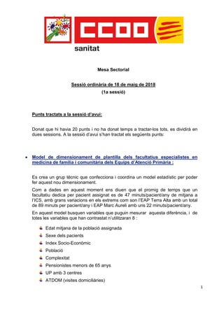 1
Mesa Sectorial
Sessió ordinària de 18 de maig de 2018
(1a sessió)
Punts tractats a la sessió d’avui:
Donat que hi havia 20 punts i no ha donat temps a tractar-los tots, es dividirà en
dues sessions. A la sessió d’avui s’han tractat els següents punts:
 Model de dimensionament de plantilla dels facultatius especialistes en
medicina de família i comunitària dels Equips d’Atenció Primària :
Es crea un grup tècnic que confecciona i coordina un model estadístic per poder
fer aquest nou dimensionament.
Com a dades en aquest moment ens diuen que el promig de temps que un
facultatiu dedica per pacient assignat es de 47 minuts/pacient/any de mitjana a
l’ICS, amb grans variacions en els extrems com son l’EAP Terra Alta amb un total
de 89 minuts per pacient/any i EAP Marc Aureli amb uns 22 minuts/pacient/any.
En aquest model busquen variables que puguin mesurar aquesta diferència, i de
totes les variables que han contrastat n’utilitzaran 8 :
Edat mitjana de la població assignada
Sexe dels pacients
Index Socio-Econòmic
Població
Complexitat
Pensionistes menors de 65 anys
UP amb 3 centres
ATDOM (visites domiciliàries)
 