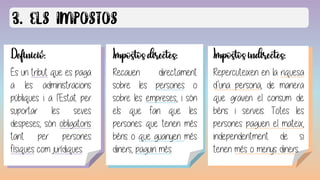Definició:
És un tribut que es paga
a les administracions
públiques i a l’Estat per
suportar les seves
despeses, són obligatoris
tant per persones
físiques com jurídiques.
Caràcter obligatori:
El tribut és una obligació imposada
legalment, per tant, tothom sense
excepció ha de pagar els tributs.
Impostos directes:
Recauen directament
sobre les persones o
sobre les empreses, i són
els que fan que les
persones que tenen més
béns o que guanyen més
diners, paguin més.
Impostos indirectes:
Repercuteixen en la riquesa
d’una persona, de manera
que graven el consum de
béns i serveis. Totes les
persones paguen el mateix,
independentment de si
tenen més o menys diners.
 
