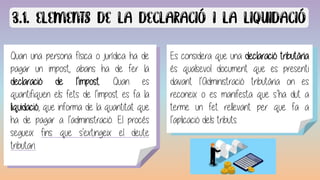 Quan una persona física o jurídica ha de
pagar un impost, abans ha de fer la
declaració de l’impost. Quan es
quantifiquen els fets de l’impost es fa la
liquidació, que informa de la quantitat que
ha de pagar a l’administració. El procés
segueix fins que s'extingeix el deute
tributari.
Caràcter obligatori:
El tribut és una obligació imposada legalment, per tant,
tothom sense excepció ha de pagar els tributs.
Es considera que una declaració tributària
és qualsevol document que es presenti
davant l’Administració tributària on es
reconeix o es manifesta que s’ha dut a
terme un fet rellevant per que fa a
l’aplicació dels tributs.
 