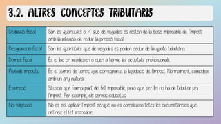 Deducció fiscal Són les quantitats o % que de vegades es resten de la base imposable de l’impost
amb la intenció de reduir la pressió fiscal.
Desgravació fiscal Són les quantitats que de vegades es poden deduir de la quota tributària.
Domicili fiscal És el lloc on resideixen o duen a terme les activitats professionals.
Període impositiu És el termini de temps que correspon a la liquidació de l’impost. Normalment, coincideix
amb un any natural.
Exempció Situació que forma part del fet imposable, però que per llei no ha de tributar per
l’impost. Per exemple, els serveis educatius.
No-subjecció No es pot aplicar l’impost perquè no es compleixen totes les circumstàncies que
defineix el fet imposable
 