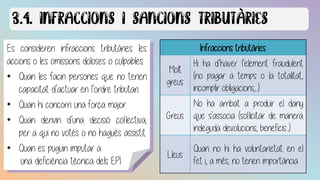 Es consideren infraccions tributàries les
accions o les omissions doloses o culpables.
• Quan les facin persones que no tenen
capacitat d’actuar en l’ordre tributari.
• Quan hi concorri una força major.
• Quan derivin d’una decisió col·lectiva,
per a qui no votés o no hagués assistit.
• Quan es puguin imputar a
una deficiència tècnica dels EPI.
Infraccions tributàries
Molt
greus
Hi ha d’haver l’element fraudulent
(no pagar a temps o la totalitat,
incomplir obligacions,...).
Greus
No ha arribat a produir el dany
que s'associa (sol·licitar de manera
indeguda devolucions, beneficis...).
Lleus
Quan no hi ha voluntarietat en el
fet i, a més, no tenen importància.
 