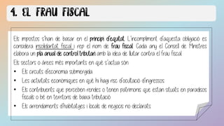 tothom sense excepció ha de pagar els tributs.
Els impostos s’han de basar en el principi d’equitat. L’incompliment d’aquesta obligació es
considera insolidaritat fiscal i rep el nom de frau fiscal.. Cada any el Consell de Ministres
elabora un pla anual de control tributari amb la idea de lluitar contra el frau fiscal.
Els sectors o àrees més importants en què s’actua són:
• Els circuits d’economia submergida.
• Les activitats econòmiques en què hi hagi risc d’ocultació d’ingressos.
• Els contribuents que perceben rendes o tenen patrimonis que estan situats en paradisos
fiscals o bé en territoris de baixa tributació
• Els arrendaments d’habitatges i locals de negocis no declarats.
 