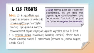 L’Estat forma part de l’activitat
econòmica, és un dels tres
agents que contribueixen que
l’economia funcioni. El paper
de l’estat és regular l’economia.
Tributs: són les quantitats que
paguen les empreses i famílies de
forma obligatòria per conceptes
diversos, i que ajuden a mantenir
econòmicament el país: mitjançant aquests ingressos, l’Estat fa front
a la despesa pública (carreteres, hospitals, escoles...); ofereix béns i
serveis (educació, sanitat....) i subvencions (pensions de jubilació, beques,
subsidis d’atur...).
 