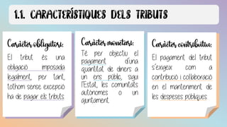 Caràcter obligatori:
El tribut és una obligació imposada
legalment, per tant, tothom sense
excepció ha de pagar els tributs.
Caràcter obligatori:
El tribut és una
obligació imposada
legalment, per tant,
tothom sense excepció
ha de pagar els tributs.
Caràcter monetari:
Té per objectiu el
pagament d’una
quantitat de diners a
un ens públic, sigui
l’Estat, les comunitats
autònomes o un
ajuntament.
Caràcter contributiu:
El pagament del tribut
s’exigeix com a
contribució i col·laboració
en el manteniment de
les despeses públiques.
 