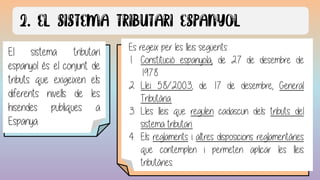 El sistema tributari
espanyol és el conjunt de
tributs que exigeixen els
diferents nivells de les
hisendes publiques a
Espanya.
Es regeix per les lleis següents:
1. Constitució espanyola, de 27 de desembre de
1978.
2. Llei 58/2003, de 17 de desembre, General
Tributària.
3. Lles lleis que regulen cadascun dels tributs del
sistema tributari.
4. Els reglaments i altres disposicions reglamentàries
que contemplen i permeten aplicar les lleis
tributàries.
 