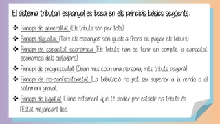 El sistema tributari espanyol es basa en els principis bàsics següents:
❖ Principi de generalitat (Els tributs són per tots).
❖ Principi d’igualtat (Tots els espanyols són iguals a l’hora de pagar els tributs).
❖ Principi de capacitat econòmica (Els tributs han de tenir en compte la capacitat
econòmica dels ciutadans).
❖ Principi de progressivitat (Quan més cobri una persona, més tributs pagarà)
❖ Principi de no-confiscatorietat (La tributació no pot ser superior a la renda o al
patrimoni gravat.
❖ Principi de legalitat L’únic estament que té poder per establir els tributs és
l’Estat mitjançant lleis.
 