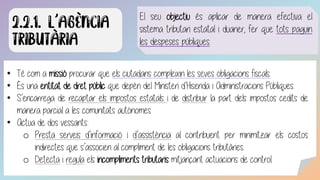• Té com a missió procurar que els ciutadans compleixin les seves obligacions fiscals.
• És una entitat de dret públic que depèn del Ministeri d’Hisenda i Administracions Públiques.
• S’encarrega de recaptar els impostos estatals i de distribuir la part dels impostos cedits de
manera parcial a les comunitats autònomes.
• Actua de dos vessants:
o Presta serveis d’informació i d’assistència al contribuent per minimitzar els costos
indirectes que s’associen al compliment de les obligacions tributàries.
o Detecta i regula els incompliments tributaris mitjançant actuacions de control.
El seu objectiu és aplicar de manera efectiva el
sistema tributari estatal i duaner, fer que tots paguin
les despeses públiques.
 
