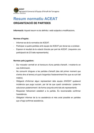 ACEAT
Agrupació Comarcal d’Equips d’Airsoft de Tarragona
Actualitzat: 25/05/2013
Resum normatiu ACEAT
ORGANITZACIÓ DE PARTIDES
Informació: Aquest resum no és definitiu i està subjecte a modificacions.
Normes d'ingrés:
- Informar-se de la normativa de ACEAT.
- Participar a quatre partides amb equips de ACEAT per donar-se a conèixer.
- Esperar el resultat de la votació d'accés per part de ACEAT. (requereix una
participació de 2/3 dels representants)
Normes pels jugadors:
- Dur mocador vermell en el transcurs d'una partida d'airsoft, i mostrar-lo en
cas d’eliminació.
- No consumir drogues a les partides d'airsoft (des del primer moment que
s'entra dins el terreny el qual s'organitza l'esdeveniment fins que es surt del
mateix).
- Obligació d'informar algun representant dels equips d'ACEAT qualsevol
incidència que pugui succeir, per tal de que quedi constància i poder-ho
solucionar posteriorment i de forma conjunta amb tots els representants.
- Respectar l'aforament establert a la partida. És recomanable confirmar
l’assistència.
- Obligatori informar de la no assistència el més aviat possible en partides
que s’hagi confirmat assistència.
 