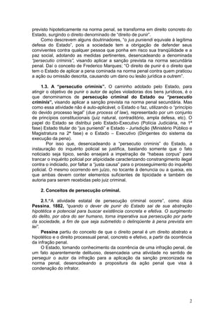 previsto hipoteticamente na norma penal, se transforma em direito concreto do
Estado, surgindo o direito denominado de “direito de punir”.
    Como descrevem alguns doutrinadores, “o jus puniendi equivale à legítima
defesa do Estado”, pois a sociedade tem a obrigação de defender seus
conviventes contra qualquer pessoa que ponha em risco sua tranqüilidade e a
paz social, adotando as medidas pertinentes, desencadeando a denominada
“persecutio criminis”, visando aplicar a sanção prevista na norma secundária
penal. Daí o conceito de Frederico Marques; “O direito de punir é o direito que
tem o Estado de aplicar a pena cominada na norma penal contra quem praticou
a ação ou omissão descrita, causando um dano ou lesão jurídica a outrem”.

     1.3. A “persecutio criminis”. O caminho adotado pelo Estado, para
atingir o objetivo de punir o autor de ações violadoras dos bens jurídicos, é o
que denominamos de persecução criminal do Estado ou “persecutio
criminis”, visando aplicar a sanção prevista na norma penal secundária. Mas
como essa atividade não é auto-aplicável, o Estado o faz, utilizando o “princípio
do devido processo legal” (due process of law), representado por um conjunto
de princípios constitucionais (juiz natural, contraditório, ampla defesa, etc). O
papel do Estado se distribui pelo Estado-Executivo (Polícia Judiciária, na 1ª
fase) Estado titular do “jus puniendi” e Estado - Jurisdição (Ministério Público e
Magistratura na 2ª fase) e o Estado – Executivo (Dirigentes do sistema da
execução da pena).
        Por isso que, desencadeando a “persecutio criminis” do Estado, a
instauração do inquérito policial se justifica, bastando somente que o fato
noticiado seja típico, senão ensejará a impetração de “habeas corpus” para
trancar o inquérito policial por atipicidade caracterizando constrangimento ilegal
contra o indiciado, por faltar a “justa causa” para o prosseguimento do inquérito
policial. O mesmo ocorrendo em juízo, no tocante à denuncia ou a queixa, eis
que ambas devem conter elementos suficientes de tipicidade e também de
autoria para serem recebidas pelo juiz criminal.

    2. Conceitos de persecução criminal.

      2.1.“A atividade estatal de persecução criminal ocorre”, como dizia
Pessina, 1882, “quando o dever de punir do Estado sai de sua abstração
hipotética e potencial para buscar existência concreta e efetiva. O surgimento
do delito, por obra do ser humano, torna imperativa sua persecução por parte
da sociedade, a fim de que seja submetido o delinqüente à pena prevista em
lei”.
      Pessina partiu do conceito de que o direito penal é um direito abstrato e
hipotético e o direito processual penal, concreto e efetivo, a partir da ocorrência
da infração penal.
      O Estado, tomando conhecimento da ocorrência de uma infração penal, de
um fato aparentemente delituoso, desencadeia uma atividade no sentido de
perseguir o autor da infração para a aplicação da sanção preconizada na
norma penal, desencadeando a propositura da ação penal que visa à
condenação do infrator.




                                                                                 2
 