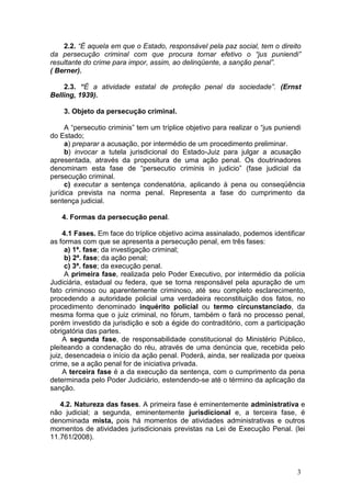 2.2. “É aquela em que o Estado, responsável pela paz social, tem o direito
da persecução criminal com que procura tornar efetivo o “jus puniendi”
resultante do crime para impor, assim, ao delinqüente, a sanção penal”.
( Berner).

    2.3. “É a atividade estatal de proteção penal da sociedade”. (Ernst
Belling, 1939).

    3. Objeto da persecução criminal.

     A “persecutio criminis” tem um tríplice objetivo para realizar o “jus puniendi
do Estado;
     a) preparar a acusação, por intermédio de um procedimento preliminar.
     b) invocar a tutela jurisdicional do Estado-Juiz para julgar a acusação
apresentada, através da propositura de uma ação penal. Os doutrinadores
denominam esta fase de “persecutio criminis in judicio” (fase judicial da
persecução criminal.
     c) executar a sentença condenatória, aplicando à pena ou conseqüência
jurídica prevista na norma penal. Representa a fase do cumprimento da
sentença judicial.

   4. Formas da persecução penal.

     4.1 Fases. Em face do tríplice objetivo acima assinalado, podemos identificar
as formas com que se apresenta a persecução penal, em três fases:
      a) 1ª. fase; da investigação criminal;
      b) 2ª. fase; da ação penal;
      c) 3ª. fase; da execução penal.
      A primeira fase, realizada pelo Poder Executivo, por intermédio da polícia
Judiciária, estadual ou federa, que se torna responsável pela apuração de um
fato criminoso ou aparentemente criminoso, até seu completo esclarecimento,
procedendo a autoridade policial uma verdadeira reconstituição dos fatos, no
procedimento denominado inquérito policial ou termo circunstanciado, da
mesma forma que o juiz criminal, no fórum, também o fará no processo penal,
porém investido da jurisdição e sob a égide do contraditório, com a participação
obrigatória das partes.
     A segunda fase, de responsabilidade constitucional do Ministério Público,
pleiteando a condenação do réu, através de uma denúncia que, recebida pelo
juiz, desencadeia o início da ação penal. Poderá, ainda, ser realizada por queixa
crime, se a ação penal for de iniciativa privada.
     A terceira fase é a da execução da sentença, com o cumprimento da pena
determinada pelo Poder Judiciário, estendendo-se até o término da aplicação da
sanção.

   4.2. Natureza das fases. A primeira fase é eminentemente administrativa e
não judicial; a segunda, eminentemente jurisdicional e, a terceira fase, é
denominada mista, pois há momentos de atividades administrativas e outros
momentos de atividades jurisdicionais previstas na Lei de Execução Penal. (lei
11.761/2008).



                                                                                3
 