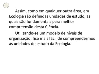 Assim, como em qualquer outra área, em Ecologia são definidas unidades de estudo, as quais são fundamentais para melhor compreensão desta Ciência. Utilizando-se um modelo de níveis de organização, fica mais fácil de compreendermos as unidades de estudo da Ecologia. 