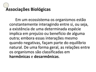 Associações Biológicas Em um ecossistema os organismos estão constantemente interagindo entre si, ou seja, a existência de uma determinada espécie implica em prejuízo ou benefício de alguma outra; embora essas interações mesmo quando negativas, façam parte do equilíbrio natural. De uma forma geral, as relações entre os organismos são classificadas em  harmônicas  e  desarmônicas .  