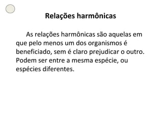 Relações harmônicas   As relações harmônicas são aquelas em que pelo menos um dos organismos é beneficiado, sem é claro prejudicar o outro. Podem ser entre a mesma espécie, ou espécies diferentes. 