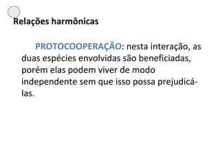 Relações harmônicas PROTOCOOPERAÇÃO : nesta interação, as duas espécies envolvidas são beneficiadas, porém elas podem viver de modo independente sem que isso possa prejudicá-las. 