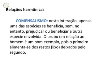 Relações harmônicas COMENSALISMO :  nesta interação, apenas uma das espécies se beneficia, sem, no entanto, prejudicar ou beneficiar a outra espécie envolvida. O urubu em relação ao homem é um bom exemplo, pois o primeiro alimenta-se dos restos (lixo) deixados pelo segundo. 