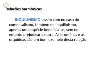 Relações harmônicas INQUILINISMO : assim com no caso do comensalismo, também no inquilinismo, apenas uma espécie beneficia-se, sem no entanto prejudicar a outra. As bromélias e as orquídeas são um bom exemplo desta relação. 