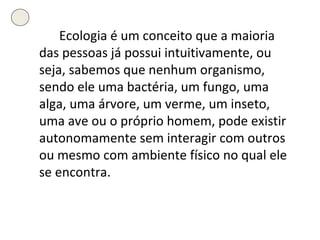 Ecologia é um conceito que a maioria das pessoas já possui intuitivamente, ou seja, sabemos que nenhum organismo, sendo ele uma bactéria, um fungo, uma alga, uma árvore, um verme, um inseto, uma ave ou o próprio homem, pode existir autonomamente sem interagir com outros ou mesmo com ambiente físico no qual ele se encontra. 