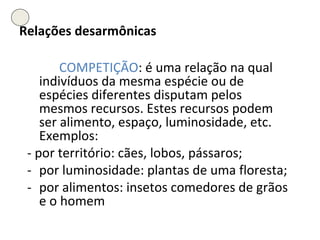 Relações desarmônicas COMPETIÇÃO : é uma relação na qual indivíduos da mesma espécie ou de espécies diferentes disputam pelos mesmos recursos. Estes recursos podem ser alimento, espaço, luminosidade, etc. Exemplos:  - por território: cães, lobos, pássaros;  - por luminosidade: plantas de uma floresta;  - por alimentos: insetos comedores de grãos e o homem 