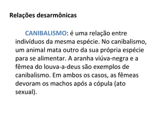 Relações desarmônicas CANIBALISMO : é uma relação entre indivíduos da mesma espécie. No canibalismo, um animal mata outro da sua própria espécie para se alimentar. A aranha viúva-negra e a fêmea do louva-a-deus são exemplos de canibalismo. Em ambos os casos, as fêmeas devoram os machos após a cópula (ato sexual). 