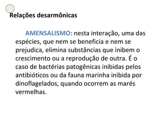 Relações desarmônicas AMENSALISMO : nesta interação, uma das espécies, que nem se beneficia e nem se prejudica, elimina substâncias que inibem o crescimento ou a reprodução de outra. É o caso de bactérias patogênicas inibidas pelos antibióticos ou da fauna marinha inibida por dinoflagelados, quando ocorrem as marés vermelhas. 