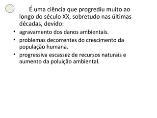É  uma ciência que progrediu muito ao longo do século XX, sobretudo nas últimas décadas, devido: agravamento dos danos ambientais. problemas decorrentes do crescimento da população humana. progressiva escassez de recursos naturais e aumento da poluição ambiental. 