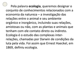 Pela palavra  ecologia , queremos designar o conjunto de conhecimentos relacionados com a economia da natureza – a investigação das relações entre o animal e seu ambiente orgânico e inorgânico, incluindo suas relações, amistosas ou não, com as plantas e animais que tenham com ele contato direto ou indireto. Ecologia é o estudo das complexas inter-relações, chamadas por Darwin de condições da luta pela vida. Foi assim que Ernest Haeckel, em 1869, definiu ecologia.  