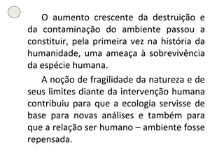O aumento crescente da destruição e da contaminação do ambiente passou a constituir, pela primeira vez na história da humanidade, uma ameaça à sobrevivência da espécie humana. A noção de fragilidade da natureza e de seus limites diante da intervenção humana contribuiu para que a ecologia servisse de base para novas análises e também para que a relação ser humano – ambiente fosse repensada. 