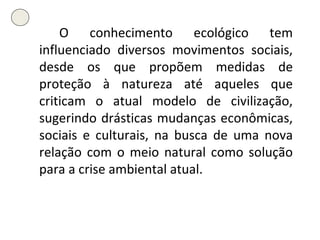O conhecimento ecológico tem influenciado diversos movimentos sociais, desde os que propõem medidas de proteção à natureza até aqueles que criticam o atual modelo de civilização, sugerindo drásticas mudanças econômicas, sociais e culturais, na busca de uma nova relação com o meio natural como solução para a crise ambiental atual. 