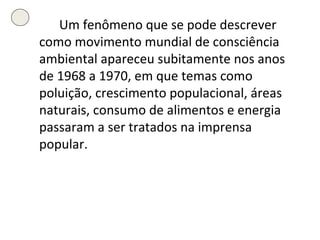 Um fenômeno que se pode descrever como movimento mundial de consciência ambiental apareceu subitamente nos anos de 1968 a 1970, em que temas como poluição, crescimento populacional, áreas naturais, consumo de alimentos e energia passaram a ser tratados na imprensa popular. 