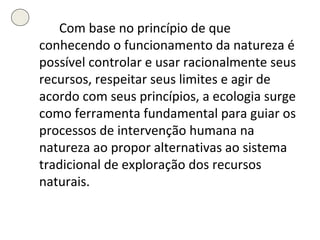 Com base no princípio de que conhecendo o funcionamento da natureza é possível controlar e usar racionalmente seus recursos, respeitar seus limites e agir de acordo com seus princípios, a ecologia surge como ferramenta fundamental para guiar os processos de intervenção humana na natureza ao propor alternativas ao sistema tradicional de exploração dos recursos naturais. 