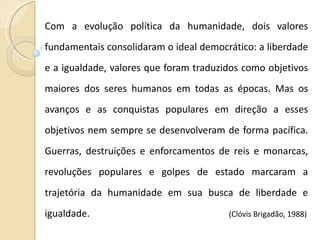 Com a evolução política da humanidade, dois valores fundamentais consolidaram o ideal democrático: a liberdade e a igualdade, valores que foram traduzidos como objetivos maiores dos seres humanos em todas as épocas. Mas os avanços e as conquistas populares em direção a esses objetivos nem sempre se desenvolveram de forma pacífica. Guerras, destruições e enforcamentos de reis e monarcas, revoluções populares e golpes de estado marcaram a trajetória da humanidade em sua busca de liberdade e igualdade.  (Clóvis Brigadão, 1988) 