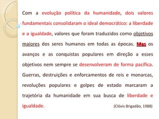 Com a  evolução política da humanidade ,  dois valores fundamentais consolidaram o ideal democrático: a liberdade e a igualdade , valores que foram traduzidos como  objetivos   maiores  dos seres humanos em todas as épocas.  Mas  os avanços e as conquistas populares em direção a esses objetivos nem sempre se  desenvolveram de forma pacífica . Guerras, destruições e enforcamentos de reis e monarcas, revoluções populares e golpes de estado marcaram a trajetória da humanidade em sua busca de  liberdade e igualdade.  (Clóvis Brigadão, 1988) 