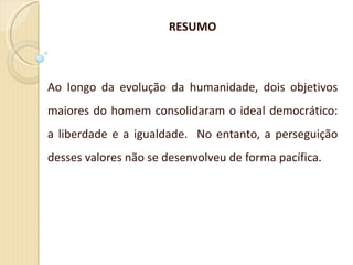 RESUMO Ao longo da evolução da humanidade, dois objetivos maiores do homem consolidaram o ideal democrático: a liberdade e a igualdade.  No entanto, a perseguição desses valores não se desenvolveu de forma pacífica . 