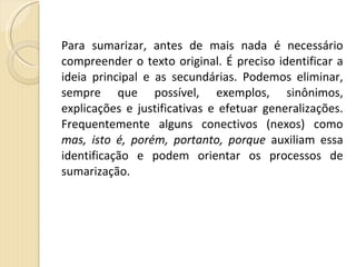 Para sumarizar, antes de mais nada é necessário compreender o texto original. É preciso identificar a ideia principal e as secundárias. Podemos eliminar, sempre que possível, exemplos, sinônimos, explicações e justificativas e efetuar generalizações. Frequentemente alguns conectivos (nexos) como  mas, isto é, porém, portanto, porque  auxiliam essa identificação e podem orientar os processos de sumarização. 