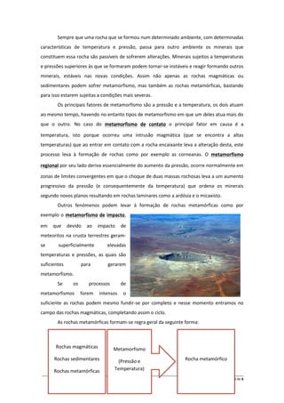 Sempre que uma rocha que se formou num determinado ambiente, com determinadas
características de temperatura e pressão, passa para outro ambiente os minerais que
constituem essa rocha são passíveis de sofrerem alterações. Minerais sujeitos a temperaturas
e pressões superiores às que se formaram podem tornar-se instáveis e reagir formando outros
minerais, estáveis nas novas condições. Assim não apenas as rochas magmáticas ou
sedimentares podem sofrer metamorfismo, mas também as rochas metamórficas, bastando
para isso estarem sujeitas a condições mais severas.
        Os principais fatores de metamorfismo são a pressão e a temperatura, os dois atuam
ao mesmo tempo, havendo no entanto tipos de metamorfismo em que um deles atua mais do
que o outro. No caso do metamorfismo de contato o principal fator em causa é a

temperatura, isto porque ocorreu uma intrusão magmática (que se encontra a altas
temperaturas) que ao entrar em contato com a rocha encaixante leva a alteração desta, este
processo leva à formação de rochas como por exemplo as corneanas. O metamorfismo

regional por seu lado deriva essencialmente do aumento da pressão, ocorre normalmente em

zonas de limites convergentes em que o choque de duas massas rochosas leva a um aumento
progressivo da pressão (e consequentemente da temperatura) que ordena os minerais
segundo novos planos resultando em rochas laminares como a ardósia e o micaxisto.
        Outros fenómenos podem levar à formação de rochas metamórficas como por
exemplo o metamorfismo de impacto,

em   que      devido    ao   impacto      de
meteoritos na crusta terrestres geram-
se      superficialmente           elevadas
temperaturas e pressões, as quais são
suficientes          para          gerarem
metamorfismo.
        Se      os       processos        de
metamorfismos        forem    intensos     o
suficiente as rochas podem mesmo fundir-se por completo e nesse momento entramos no
campo das rochas magmáticas, completando assim o ciclo.
        As rochas metamórficas formam-se regra geral da seguinte forma:



       Rochas magmáticas              Metamorfismo
      Rochas sedimentares              (Pressão e                           Rocha metamórfico

      Rochas metamórficas             Temperatura)
__________________________________________________________________________________________________________
                                                                                               Página 5 de 6
 