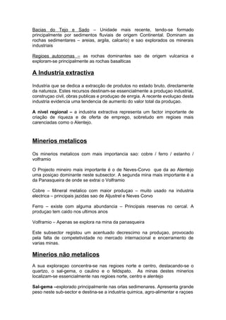 Bacias do Tejo e Sado – Unidade mais recente, tendo-se formado
principalmente por sedimentos fluviais de origem Continental. Dominam as
rochas sedimentares – areias, argila, calcario) e sao explorados os minerais
industriais
Regioes autonomas – as rochas dominantes sao de origem vulcanica e
exploram-se principalmente as rochas basalticas
A Industria extractiva
Industria que se dedica a extracção de produtos no estado bruto, directamente
da natureza. Estes recursos destinam-se essencialmente a produçao industrial,
construçao civil, obras publicas e produçao de enrgia. A recente evoluçao desta
industria evidencia uma tendencia de aumento do valor total da produçao.
A nivel regional – a industria extractiva representa um factor importante de
criação de riqueza e de oferta de emprego, sobretudo em regioes mais
carenciadas como o Alentejo.
Minerios metalicos
Os minerios metalicos com mais importancia sao: cobre / ferro / estanho /
volframio
O Projecto mineiro mais importante é o de Neves-Corvo que da ao Alentejo
uma posiçao dominante neste subsector. A segunda mina mais importante é a
da Panasqueira de onde se extrai o Volframio
Cobre – Mineral metalico com maior produçao – muito usado na industria
electrica – principais jazidas sao de Aljustrel e Neves Corvo
Ferro – existe com alguma abundancia – Principais reservas no cercal. A
produçao tem caido nos ultimos anos
Volframio – Apenas se explora na mina da panasqueira
Este subsector registou um acentuado decrescimo na produçao, provocado
pela falta de competetividade no mercado internacional e encerramento de
varias minas.
Minerios não metalicos
A sua exploraçao concentra-se nas regioes norte e centro, destacando-se o
quartzo, o sal-gema, o caulino e o feldspato. As minas destes minerios
localizam-se essencialmente nas regioes norte, centro e alentejo
Sal-gema –explorado principalmente nas orlas sedimenares. Apresenta grande
peso neste sub-sector e destina-se a industria quimica, agro-alimentar e raçoes
 