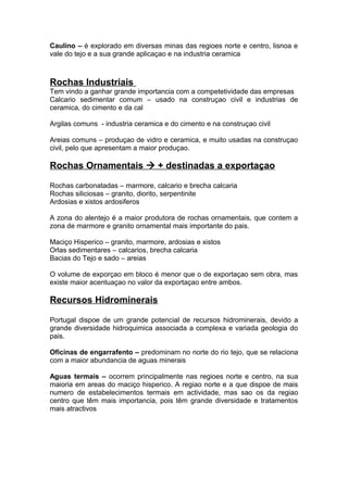 Caulino – é explorado em diversas minas das regioes norte e centro, lisnoa e
vale do tejo e a sua grande aplicaçao e na industria ceramica
Rochas Industriais
Tem vindo a ganhar grande importancia com a competetividade das empresas
Calcario sedimentar comum – usado na construçao civil e industrias de
ceramica, do cimento e da cal
Argilas comuns - industria ceramica e do cimento e na construçao civil
Areias comuns – produçao de vidro e ceramica, e muito usadas na construçao
civil, pelo que apresentam a maior produçao.
Rochas Ornamentais  + destinadas a exportaçao
Rochas carbonatadas – marmore, calcario e brecha calcaria
Rochas siliciosas – granito, diorito, serpentinite
Ardosias e xistos ardosiferos
A zona do alentejo é a maior produtora de rochas ornamentais, que contem a
zona de marmore e granito ornamental mais importante do pais.
Maciço Hisperico – granito, marmore, ardosias e xistos
Orlas sedimentares – calcarios, brecha calcaria
Bacias do Tejo e sado – areias
O volume de exporçao em bloco é menor que o de exportaçao sem obra, mas
existe maior acentuaçao no valor da exportaçao entre ambos.
Recursos Hidrominerais
Portugal dispoe de um grande potencial de recursos hidrominerais, devido a
grande diversidade hidroquimica associada a complexa e variada geologia do
pais.
Oficinas de engarrafento – predominam no norte do rio tejo, que se relaciona
com a maior abundancia de aguas minerais
Aguas termais – ocorrem principalmente nas regioes norte e centro, na sua
maioria em areas do maciço hisperico. A regiao norte e a que dispoe de mais
numero de estabelecimentos termais em actividade, mas sao os da regiao
centro que têm mais importancia, pois têm grande diversidade e tratamentos
mais atractivos
 