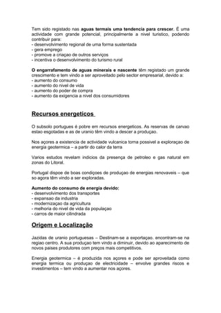 Tem sido registado nas aguas termais uma tendencia para crescer. É uma
actividade com grande potencial, principalmente a nivel turistico, podendo
contribuir para:
- desenvolvimento regional de uma forma sustentada
- gera emprego
- promove a criaçao de outros serviços
- incentiva o desenvolvimento do turismo rural
O engarrafamento de aguas minerais e nascente têm registado um grande
crescimento e tem vindo a ser aproveitado pelo sector empresarial, devido a:
- aumento do consumo
- aumento do nivel de vida
- aumento do poder de compra
- aumento da exigencia a nivel dos consumidores
Recursos energeticos
O subsolo portugues é pobre em recursos energeticos. As reservas de carvao
estao esgotadas e as de uranio têm vindo a descer a produçao.
Nos açores a existencia de actividade vulcanica torna possivel a exploraçao de
energia geotermica – a partir do calor da terra
Varios estudos revelam indicios da presença de petroleo e gas natural em
zonas do Litoral.
Portugal dispoe de boas condiçoes de produçao de energias renovaveis – que
so agora têm vindo a ser exploradas.
Aumento do consumo de energia devido:
- desenvolvimento dos transportes
- expansao da industria
- modernizaçao da agricultura
- melhoria do nivel de vida da populaçao
- carros de maior cilindrada
Origem e Localização
Jazidas de uranio portuguesas – Destinam-se a exportaçao. encontram-se na
regiao centro. A sua produçao tem vindo a diminuir, devido ao aparecimento de
novos paises produtores com preços mais competitivos.
Energia geotermica – é produzida nos açores e pode ser aproveitada como
energia termica ou produçao de electricidade – envolve grandes riscos e
investimentos – tem vindo a aumentar nos açores.
 
