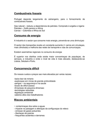 Combustiveis fosseis
Portugal depende largamente do estrangeiro, para o fornecimento de
combustiveis fosseis.
Gas natural – reduziu a dependencia de petroleo. Comprado à argelia e nigeria
Petroleo – Golfo persico e Africa
Carvao – Colombia e Africa do Sul
Consumo de energia
A industria é o sector que consome mais energia, prevendo-se uma diminuiçao
O sector dos transportes revela um constante aumento (+ carros em circulaçao,
mais cilindrada) e melhoria das redes de transporte e vias de comunicaçao.
Existem assimetrias regionais no consumo de energia
É superior nos distritos onde existe maior concentraçao de populaçao, de
serviços, e industria e onde o nivel de vida é mais elevado, destacando-se
Lisboa, Setubal e Porto.
Concorrencia dificil
Os nossos custos e preços sao mais elevados por varias razoes:
-baixo teor de minerio
-exploraçao em minas de grande profundidade
-perigos – na segurança e na saude
-locais de dificil acesso
-Empresas de pequena dimensao
-tecnologias reduzidas
-legislaçao ambiental
-salarios altos dos trabalhadores
Riscos ambientais
- contaminaçao dos solos e aguas
- impacte na paisagem e alteraçao da configuraçao do relevo
- emissao de gases poluentes
- libertaçao de poeiras
- frequentes acidentes e derrames
 