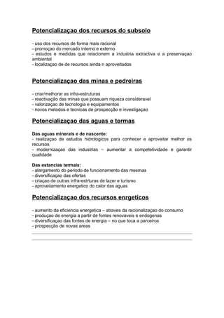 Potencializaçao dos recursos do subsolo
- uso dos recursos de forma mais racional
- promoçao do mercado interno e externo
- estudos e medidas que relacionem a industria extractiva e a preservaçao
ambiental
- localizaçao de de recursos ainda n aproveitados
Potencializaçao das minas e pedreiras
- criar/melhorar as infra-estruturas
- reactivação das minas que possuam riqueza consideravel
- valorizaçao de tecnologia e equipamentos
- novos metodos e tecnicas de prospecção e investigaçao
Potencializaçao das aguas e termas
Das aguas minerais e de nascente:
- realizaçao de estudos hidrologicos para conhecer e aproveitar melhor os
recursos
- modernizaçao das industrias – aumentar a competetividade e garantir
qualidade
Das estancias termais:
- alargamento do periodo de funcionamento das mesmas
- diversificaçao das ofertas
- criaçao de outras infra-estrturas de lazer e turismo
- aproveitamento energetico do calor das aguas
Potencializaçao dos recursos enrgeticos
- aumento da eficiencia energetica – atraves da racionalizaçao do consumo
- produçao de energia a partir de fontes renovaveis e endogenas
- diversificaçao das fontes de energia – no que toca a parceiros
- prospecção de novas areas
 