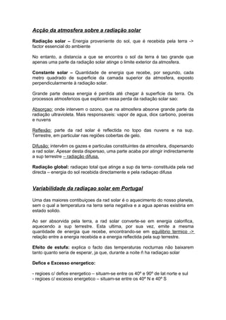 Acção da atmosfera sobre a radiação solar
Radiação solar – Energia proveniente do sol, que é recebida pela terra ->
factor essencial do ambiente
No entanto, a distancia a que se encontra o sol da terra é tao grande que
apenas uma parte da radiação solar atinge o limite exterior da atmosfera.
Constante solar – Quantidade de energia que recebe, por segundo, cada
metro quadrado de superficie da camada superior da atmosfera, exposto
perpendicularmente à radiação solar.
Grande parte dessa energia é perdida até chegar à superficie da terra. Os
processos atmosfericos que explicam essa perda da radiação solar sao:
Absorçao: onde intervem o ozono, que na atmosfera absorve grande parte da
radiação ultravioleta. Mais responsaveis: vapor de agua, diox carbono, poeiras
e nuvens
Reflexão: parte da rad solar é reflectida no topo das nuvens e na sup.
Terrestre, em particular nas regiões cobertas de gelo.
Difusão: intervêm os gazes e particulas constituintes da atmosfera, dispersando
a rad solar. Apesar desta dispersao, uma parte acaba por atingir indirectamente
a sup terrestre – radiação difusa.
Radiação global: radiaçao total que atinge a sup da terra- constituida pela rad
directa – energia do sol recebida directamente e pela radiaçao difusa
Variabilidade da radiaçao solar em Portugal
Uma das maiores contibuiçoes da rad solar é o aquecimento do nosso planeta,
sem o qual a temperatura na terra seria negativa e a agua apenas existiria em
estado solido.
Ao ser absorvida pela terra, a rad solar converte-se em energia calorifica,
aquecendo a sup terrestre. Esta ultima, por sua vez, emite a mesma
quantidade de energia que recebe, encontrando-se em equilibrio termico ->
relação entre a energia recebida e a energia reflectida pela sup terrestre.
Efeito de estufa: explica o facto das temperaturas nocturnas não baixarem
tanto quanto seria de esperar, ja que, durante a noite ñ ha radiaçao solar
Defice e Excesso energetico:
- regioes c/ defice energetico – situam-se entre os 40º e 90º de lat norte e sul
- regioes c/ excesso energetico – situam-se entre os 40º N e 40º S
 