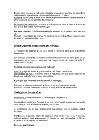 Defice: ocorre porque a rad solar atravessa uma grande camada de atmosfera
obliquamente e geralmente estas superficies sao de cor clara
Excesso: ocorre porque a rad solar incide perpendicularmente nessas regioes e
atravessa uma menor camada de atmosfera
Movimento de translaçao: faz variar a inclinação dos raios solares e a duraçao
dos dias e das noites, num mesmo lugar
Portugal: recebe + quantidade de energia no solsticio de junho – raios incidem
_|_
Recebe – quantidade de energia no solsticio de dezembro. Raios incidem mais
inclinados  e duraçao dia e menor.
Distribuição da temperatura em Portugal
A variabilidade sazonal global que atinge o territorio portugues é bastante
acentuada.
Em portugal continental, os valores aumentam geralmente de norte para sul (+
acentuado no inverno) e sobretudo na regiao centro de oeste pa este (+
acentuado no verao.)
Factores explicativos da variaçao da rad solar:
Latitude – regioes do sul, + quantidade de rad. Solar, - inclinaçao
Proximidade do mar – influencia sobre a nebulosidade que regista regioes do
litoral com rad solar com menos intensidade.
Exposiçao das vertentes que influenciam a insolaçao:
Encostas soalheiras – vertentes voltadas a sul, mais expostas ao sol
Encostas umbrias – vertentes voltadas a norte, menos expostas ao sol
Variação da temperatura
Isotermicas – linhas que unem pontos de igual temperatura
Temperatura media em Portugal é de um modo geral amena apresentando
uma variaçao que acompanha as estaçoes do ano.
A temperatura do ar esta directamente relacionada com a radiaçao global
incidente
Contrastes regionais: Alem da oposiçao entre norte + frio e sul + quente,
nota-se valores mais acentuados no interior e mais atenuados no litoral.
Existencia tb de regioes de montanha
Factores explicativos:
 