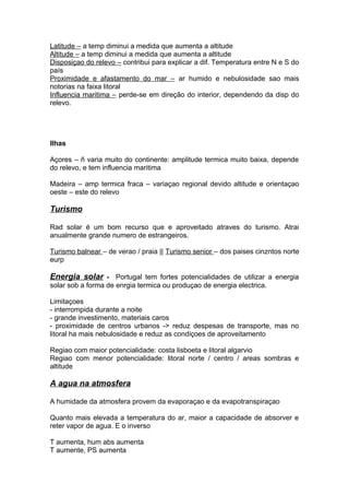 Latitude – a temp diminui a medida que aumenta a altitude
Altitude – a temp diminui a medida que aumenta a altitude
Disposiçao do relevo – contribui para explicar a dif. Temperatura entre N e S do
país
Proximidade e afastamento do mar – ar humido e nebulosidade sao mais
notorias na faixa litoral
Influencia maritima – perde-se em direção do interior, dependendo da disp do
relevo.
Ilhas
Açores – ñ varia muito do continente: amplitude termica muito baixa, depende
do relevo, e tem influencia maritima
Madeira – amp termica fraca – variaçao regional devido altitude e orientaçao
oeste – este do relevo
Turismo
Rad solar é um bom recurso que e aproveitado atraves do turismo. Atrai
anualmente grande numero de estrangeiros.
Turismo balnear – de verao / praia || Turismo senior – dos paises cinzntos norte
eurp
Energia solar - Portugal tem fortes potencialidades de utilizar a energia
solar sob a forma de enrgia termica ou produçao de energia electrica.
Limitaçoes
- interrompida durante a noite
- grande investimento, materiais caros
- proximidade de centros urbanos -> reduz despesas de transporte, mas no
litoral ha mais nebulosidade e reduz as condiçoes de aproveitamento
Regiao com maior potencialidade: costa lisboeta e litoral algarvio
Regiao com menor potencialidade: litoral norte / centro / areas sombras e
altitude
A agua na atmosfera
A humidade da atmosfera provem da evaporaçao e da evapotranspiraçao
Quanto mais elevada a temperatura do ar, maior a capacidade de absorver e
reter vapor de agua. E o inverso
T aumenta, hum abs aumenta
T aumente, PS aumenta
 