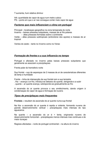 T aumenta, hum relativa diminui
HA- quantidade de vapor de agua num metro cubico
PS – ponto em que o ar nao consegue conter mais vapor de agua
Factores que mais influenciam o clima em portugal
Principal – localizaçao geografica na zona temperada do norte
Inverno – baixas pressoes subpolares, massas de ar frio polares
- altas pressoes formadas sobre o continente
Verão – altas pressoes subtropicais (anticiclone dos açores) e massas de ar
tropical
Ventos do oeste – tanto no Inverno como no Verao
Formação de frentes e a sua influencia no tempo
Portugal e afectado no inverno pelas baixas pressoes subpolares que
geralmente se associam a precipitaçoes
Frente polar do hemisferio norte
Sup frontal – sup de separaçao de 2 massas de ar de caracteristicas diferentes
de temp e humidade
Frente – linha de intersecção da sup frontal com a sup terrestre
. fria – avança o ar frio, introduz-se debaixo do quente, obrigando-o a subir
. quente – ar quente avança, sobrepondo-se gradualmente ao frio
A ascensão do ar quente provoca o seu arrefecimento, dando origem à
condensaçao do vapor de agua e formaçao de nuvens
Tipos de precipitaçao mais frequentes
Frontais – resultam da ascensão do ar quente numa sup frontal
Na fria- a ascensão do ar quente é rapida e violenta, formando nuvens de
grande desenvolvimento vertical – precipitaçoes mais intensas do tipo
aguaceiros
Na quente – a ascensão do ar é + lenta, originando nuvens de
desenvolvimento horizontal – precipitaçoes menos intensas mas continuas e de
maior duraçao
Regioes afectadas – norte de portugal continental – na altura do inverno
 