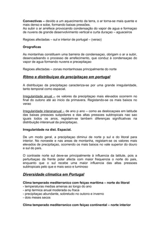 Convectivas – devido a um aquecimento da terra, o ar torna-se mais quente e
mais denso e sobe, formando baixas pressões.
Ao subir o ar arrefece provocando condensação do vapor de agua e formaçao
de nuvens de grande desenvolvimento vertical e curta duraçao – aguaceiros
Regioes afectadas – sul e interior de portugal – (verao)
Orograficas
As montanhas constituem uma barreira de condensaçao, obrigam o ar a subir,
desencadeando o processo de arrefecimento, que conduz à condensaçao do
vapor de agua formando nuvens e precepitaçao
Regioes afectadas – zonas montanhosas principalmente do norte
Ritmo e distribuiçao da precipitaçao em portugal
A distribuiçao da precipitaçao caracteriza-se por uma grande irregularidade,
tanto temporal como espacial.
Irregularidade anual – os valores da precipitaçao mais elevados ocorrerm no
final do outono até ao inicio da primavera. Registando-se os mais baixos no
verao
Irregularidade interananual – de ano p ano – como as deslocaçoes em latitude
das baixas pressoes subpolares e das altas pressoes subtropicais nao sao
iguais todos os anos, registam-se tambem diferenças significativas na
distribuição interanual da precipitaçao.
Irregularidade na dist. Espacial.
De um modo geral, a precipitaçao diminui de norte p sul e do litoral para
interior. No noroeste e nas areas de montanha, registam-se os valores mais
elevados de precipitaçao, ocorrendo os mais baixos no vale superior do douro
e sul do país.
O contraste norte sul deve-se principalmente à influencia da latitute, pois a
perturbaçao da frente polar afecta com maior frequencia o norte do pais,
enquanto que o sul recebe uma maior influencia das altas pressoes
subtropicais pelo que e mais seco e luminoso
Diversidade climatica em Portugal
Clima temperado mediterranico com feiçao maritima – norte do litoral
- temperaturas medias amenas ao longo do ano
- amp termica anual moderada ou fraca
- precipitaçao abundante, sobretudo no outono e inverno
- dois meses secos
Clima temperado mediterranico com feiçao continental – norte interior
 