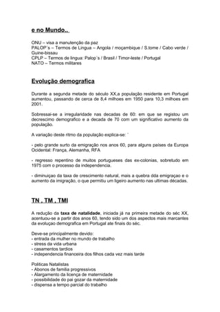 e no Mundo..
ONU – visa a manutenção da paz
PALOP´s – Termos de Lingua – Angola / moçambique / S.tome / Cabo verde /
Guine-bissau
CPLP – Termos de lingua: Palop´s / Brasil / Timor-leste / Portugal
NATO – Termos militares
Evolução demografica
Durante a segunda metade do século XX,a população residente em Portugal
aumentou, passando de cerca de 8,4 milhoes em 1950 para 10,3 milhoes em
2001.
Sobressai-se a irregularidade nas decadas de 60: em que se registou um
decrescimo demografico e a decada de 70 com um significativo aumento da
população.
A variação deste ritmo da população explica-se: ´
- pelo grande surto da emigração nos anos 60, para alguns países da Europa
Ocidental: França, Alemanha, RFA
- regresso repentino de muitos portugueses das ex-colonias, sobretudo em
1975 com o processo da independencia.
- diminuiçao da taxa de crescimento natural, mais a quebra dda emigraçao e o
aumento da imigração, o que permitiu um ligeiro aumento nas ultimas décadas.
TN , TM , TMI
A redução da taxa de natalidade, iniciada já na primeira metade do séc XX,
acentuou-se a partir dos anos 60, tendo sido um dos aspectos mais marcantes
da evoluçao demografica em Portugal ate finais do séc.
Deve-se principalmente devido:
- entrada da mulher no mundo de trabalho
- stress da vida urbana
- casamentos tardios
- independencia financeira dos filhos cada vez mais tarde
Politicas Natalistas
- Abonos de familia progressivos
- Alargamento da licença de maternidade
- possibilidade do pai gozar da maternidade
- dispensa a tempo parcial do trabalho
 