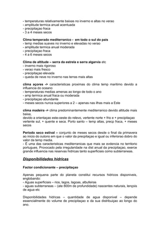 - temperaturas relativamente baixas no inverno e altas no verao
- amplitude termica anual acentuada
- precipitaçao fraca
- 3 a 4 meses secos
Clima temperado mediterranico - em todo o sul do pais
- temp medias suaves no inverno e elevadas no verao
- amplitude termica anual moderada
- precipitaçao fraca
- 4 a 6 meses secos
Clima de altitude – serra da estrela e serra algarvia etc
- inverno mais rigoroso
- verao mais fresco
- precipitaçao elevada
- queda de neve no inverno nas terras mais altas
clima açores -> caracteristicas proximas do clima temp maritimo devido a
influencia do oceano
- temperaturas medias amenas ao longo de todo o ano
- amp termica anual fraca ou moderada
- precipitaçao abundante
- meses secos nunca superiores a 2 – apenas nas ilhas mais a Este
clima madeira -> clima predominantemente mediterranico devido altitude mais
baixa,
devido a orientaçao este-oeste do relevo, vertente norte + frio e + precipitaçao
vertente sul, + quente e seca. Porto santo – temp altas, precp fraca, + meses
secos
Periodo seco estival – conjunto de meses secos desde o final da primavera
ao inicio do outono em que o valor da precpitaçao e igual ou inferiorao dobro do
valor da temp media.
- É uma das caracteristicas mediterranicas que mais se evdencia no territorio
portugues. Provocado pela irregularidade na dist anual da precipitaçao, exerce
grande influencia nas reservas hidricas tanto superficiais como subterraneas.
Disponibilidades hidricas
Factor condicionante – precipitaçao
Apenas pequena parte do planeta constitui recursos hidricos disponiveis,
englobando:
- Aguas superficiais – rios, lagos, lagoas, albufeiras
- aguas subterraneas – (ate 800m de profundidade) nascentes naturais, lençois
de agua etc
Disponibilidades hidricas – quantidade de agua disponivel – depende
essencialmente do volume de precipitaçao e da sua distribuiçao ao longo do
ano.
 