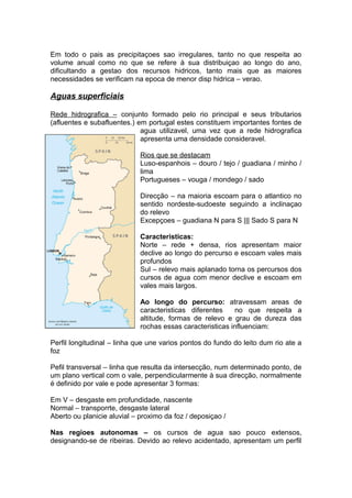 Em todo o pais as precipitaçoes sao irregulares, tanto no que respeita ao
volume anual como no que se refere à sua distribuiçao ao longo do ano,
dificultando a gestao dos recursos hidricos, tanto mais que as maiores
necessidades se verificam na epoca de menor disp hidrica – verao.
Aguas superficiais
Rede hidrografica – conjunto formado pelo rio principal e seus tributarios
(afluentes e subafluentes.) em portugal estes constituem importantes fontes de
agua utilizavel, uma vez que a rede hidrografica
apresenta uma densidade consideravel.
Rios que se destacam
Luso-espanhois – douro / tejo / guadiana / minho /
lima
Portugueses – vouga / mondego / sado
Direcção – na maioria escoam para o atlantico no
sentido nordeste-sudoeste seguindo a inclinaçao
do relevo
Excepçoes – guadiana N para S ||| Sado S para N
Caracteristicas:
Norte – rede + densa, rios apresentam maior
declive ao longo do percurso e escoam vales mais
profundos
Sul – relevo mais aplanado torna os percursos dos
cursos de agua com menor declive e escoam em
vales mais largos.
Ao longo do percurso: atravessam areas de
caracteristicas diferentes no que respeita a
altitude, formas de relevo e grau de dureza das
rochas essas caracteristicas influenciam:
Perfil longitudinal – linha que une varios pontos do fundo do leito dum rio ate a
foz
Pefil transversal – linha que resulta da intersecção, num determinado ponto, de
um plano vertical com o vale, perpendicularmente à sua direcção, normalmente
é definido por vale e pode apresentar 3 formas:
Em V – desgaste em profundidade, nascente
Normal – transporrte, desgaste lateral
Aberto ou planicie aluvial – proximo da foz / deposiçao /
Nas regioes autonomas – os cursos de agua sao pouco extensos,
designando-se de ribeiras. Devido ao relevo acidentado, apresentam um perfil
 