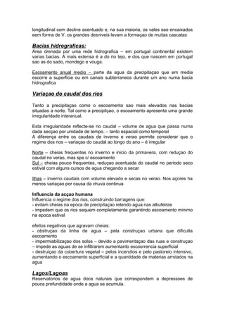 longitudinal com declive acentuado e, na sua maioria, os vales sao encaixados
eem forma de V. os grandes desniveis levam a formaçao de muitas cascatas
Bacias hidrograficas:
Area drenada por uma rede hidrografica – em portugal continental existem
varias bacias. A mais extensa é a do rio tejo, e dos que nascem em portugal
sao as do sado, mondego e vouga.
Escoamento anual medio – parte da agua da precipitaçao que em media
escorre a superficie ou em canais subterraneos durante um ano numa bacia
hidrografica
Variaçao do caudal dos rios
Tanto a precipitaçao como o escoamento sao mais elevados nas bacias
situadas a norte. Tal como a precipitçao, o escoamento apresenta uma grande
irregularidade interanual.
Esta irregularidade reflecte-se no caudal – volume de agua que passa numa
dada secçao por unidade de tempo. – tanto espacial como temporal
A diferença entre os caudais de inverno e verao permite considerar que o
regime dos rios – variaçao do caudal ao longo do ano – é irregular
Norte – cheias frequentes no inverno e inicio da primavera, com reduçao do
caudal no verao, mas spe c/ escoamento
Sul – cheias pouco frequentes, reduçao acentuada do caudal no periodo seco
estival com alguns cursos de agua chegando a secar
Ilhas – inverno caudais com volume elevado e secas no verao. Nos açores ha
menos variaçao por causa da chuva continua
Influencia da acçao humana
Influencia o regime dos rios, construindo barragens que:
- evitam cheias na epoca de precipitaçao retendo agua nas albufeiras
- impedem que os rios sequem completamente garantindo escoamento minimo
na epoca estival
efeitos negativos que agravam cheias:
- obstruçao da linha de agua – pela construçao urbana que dificulta
escoamento
- impermiabilizaçao dos solos – devido a pavimentaçao das ruas e construçao
– impede as aguas de se infiltrarem aumentanto escoorrencia superficial
- destruiçao da cobertura vegetal – pelos incendios e pelo pastoreio intensivo,
aumentando o escoamento superficial e a quantidade de materias arrstados na
agua
Lagos/Lagoas
Reservatorios de agua doce naturais que correspondem a depressoes de
pouca profundidade onde a agua se acumula.
 